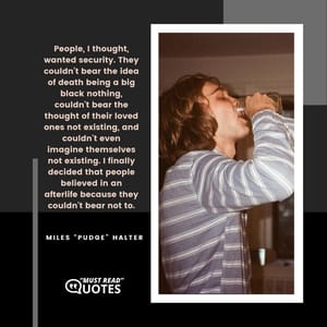 People, I thought, wanted security. They couldn't bear the idea of death being a big black nothing, couldn't bear the thought of their loved ones not existing, and couldn't even imagine themselves not existing. I finally decided that people believed in an afterlife because they couldn't bear not to.
