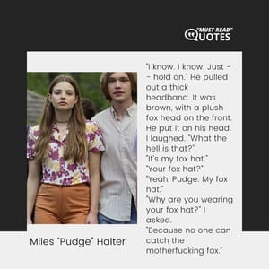 "I know. I know. Just -- hold on." He pulled out a thick headband. It was brown, with a plush fox head on the front. He put it on his head. I laughed. "What the hell is that?" "It's my fox hat." "Your fox hat?" "Yeah, Pudge. My fox hat." "Why are you wearing your fox hat?" I asked. "Because no one can catch the motherfucking fox."