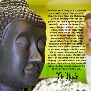 Buddhism, particularly as it is popularly practiced, promises improvement through karma. Islam and Christianity promise eternal paradise to the faithful. And that is a powerful opiate, certainly, the hope of a better life to come. But there's a Sufi story that challenges the notion that people believe only because they need an opiate. Rabe'a al-Adiwiyah, a great woman saint of Sufism, was seem running through the streets of her hometown, Basra, carrying a torch in one hand and a bucket of water in the other. When someone asked her what she was doing, she answered, 'I am going to take this bucket of water and pour it on the flames of hell, and then I am going to use this torch to burn down the gates of paradise so that people will not love God for want of heaven or fear of hell, but because He is God.'