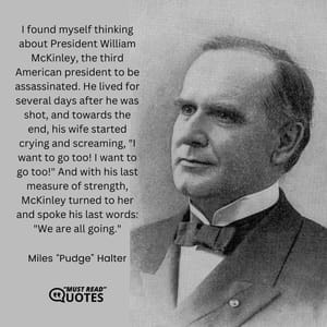 I found myself thinking about President William McKinley, the third American president to be assassinated. He lived for several days after he was shot, and towards the end, his wife started crying and screaming, "I want to go too! I want to go too!" And with his last measure of strength, McKinley turned to her and spoke his last words: "We are all going."