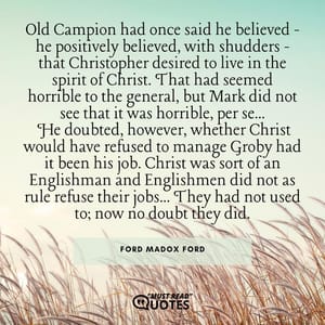 Old Campion had once said he believed - he positively believed, with shudders - that Christopher desired to live in the spirit of Christ. That had seemed horrible to the general, but Mark did not see that it was horrible, per se... He doubted, however, whether Christ would have refused to manage Groby had it been his job. Christ was sort of an Englishman and Englishmen did not as rule refuse their jobs... They had not used to; now no doubt they did.