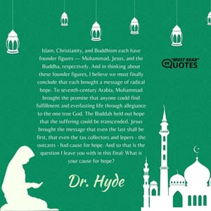 Islam, Christianity, and Buddhism each have founder figures — Muhammad, Jesus, and the Buddha, respectively. And in thinking about these founder figures, I believe we must finally conclude that each brought a message of radical hope. To seventh-century Arabia, Muhammad brought the promise that anyone could find fulfillment and everlasting life through allegiance to the one true God. The Buddah held out hope that the suffering could be transcended. Jesus brought the message that even the last shall be first, that even the tax collectors and lepers - the outcasts - had cause for hope. And so that is the question I leave you with in this final: What is your cause for hope?