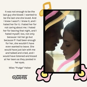 It was not enough to be the last guy she kissed. I wanted to be the last one she loved. And I knew I wasn’t. I knew it, and I hated her for it. I hated her for not caring about me. I hated her for leaving that night, and I hated myself, too, not only because I let her go but because if I had been enough for her, she wouldn’t have even wanted to leave. She would have just lain with me and talked and cried, and I would have listened and kissed at her tears as they pooled in her eyes.