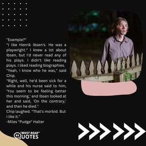"Example?" "I like Henrik Ibsen's. He was a playwright." I knew a lot about Ibsen, but I'd never read any of his plays. I didn't like reading plays. I liked reading biographies. "Yeah, I know who he was," said Chip. "Right, well, he'd been sick for a while and his nurse said to him, 'You seem to be feeling better this morning,' and Ibsen looked at her and said, 'On the contrary,' and then he died." Chip laughed. "That's morbid. But I like it."