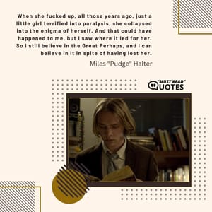 When she fucked up, all those years ago, just a little girl terrified into paralysis, she collapsed into the enigma of herself. And that could have happened to me, but I saw where it led for her. So I still believe in the Great Perhaps, and I can believe in it in spite of having lost her.