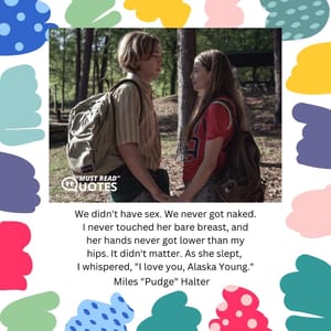 We didn't have sex. We never got naked. I never touched her bare breast, and her hands never got lower than my hips. It didn't matter. As she slept, I whispered, "I love you, Alaska Young."