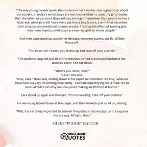 "The way young people speak about one another's bodies says a great deal about our society. In today's world, boys are much more likely to objectify girls' bodies than the other way around. Boys will say amongst themselves that so-and-so has a nice rack, while girls will more likely say that a boy is cute, a term that describes both physical and emotional characteristics. This has the effect of turning girls into mere objects, while boys are seen by girls as whole people-" And then Lara stood up, and in her delicate, innocent accent, cut Dr. William Morse off. "You're so hot! I weesh you'd shut up and take off your clothes." The students laughed, but all of the teachers turned around and looked at her, stunned silent. She sat down. "What's you name, dear?" "Lara," she said. "Now, Lara." Maxx said, looking down at his paper to remember the line, "what we have here is a very interesting case study - a female objectifying me, a male. It's so unusual that I can only assume you're making an attempt at humor." Lara stood up again and shouted, "I'm not keeding! Take off your clothes." He nervously looked down at the paper, and then looked up at all of us, smiling. "Well, it is certainly important to subvert the patriarchal paradigm, and I suppose this is a way. All right, then."