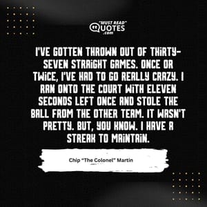 I've gotten thrown out of thirty-seven straight games. Once or twice, I've had to go really crazy. I ran onto the court with eleven seconds left once and stole the ball from the other team. It wasn't pretty. But, you know. I have a streak to maintain.