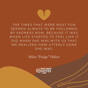 The times that were most fun seemed always to be followed by sadness now, because it was when life started to feel like it did when she was with us that we realized how utterly gone she was.