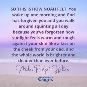 SO THIS IS HOW NOAH FELT. You wake up one morning and God has forgiven you and you walk around squinting all day because you’ve forgotten how sunlight feels warm and rough against your skin like a kiss on the cheek from your dad, and the whole world is brighter and cleaner than ever before.