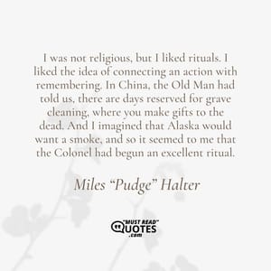 I was not religious, but I liked rituals. I liked the idea of connecting an action with remembering. In China, the Old Man had told us, there are days reserved for grave cleaning, where you make gifts to the dead. And I imagined that Alaska would want a smoke, and so it seemed to me that the Colonel had begun an excellent ritual.