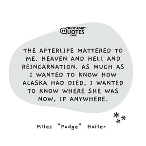 The afterlife mattered to me. Heaven and hell and reincarnation. As much as I wanted to know how Alaska had died, I wanted to know where she was now, if anywhere.