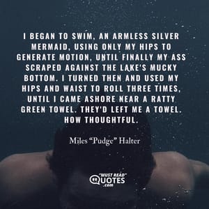 I began to swim, an armless silver mermaid, using only my hips to generate motion, until finally my ass scraped against the lake's mucky bottom. I turned then and used my hips and waist to roll three times, until I came ashore near a ratty green towel. They'd left me a towel. How thoughtful.