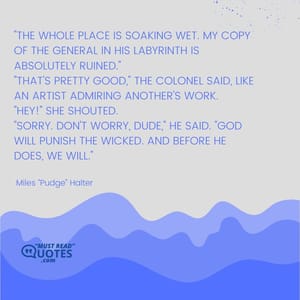 "The whole place is soaking wet. My copy of The General in His Labyrinth is absolutely ruined." "That's pretty good," the Colonel said, like an artist admiring another's work. "Hey!" she shouted. "Sorry. Don't worry, dude," he said. "God will punish the wicked. And before He does, we will."