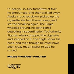 "I'll see you in Jury tomorrow at five," he announced, and then walked away. Alaska crouched down, picked up the cigarette she had thrown away, and started smoking again. The Eagle wheeled around, his sixth sense detecting Insubordination To Authority Figures. Alaska dropped the cigarette and stepped on it. The Eagle shook his head, and even though he must have been crazy mad, I swear to God he smiled.