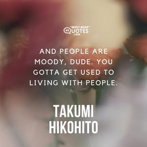 And people are moody, dude. You gotta get used to living with people.