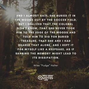 And I almost said, She buried it in the woods out by the soccer field, but I realized that the Colonel didn't know, that she never took him to the edge of the woods and told him to dig for buried treasure, that she and I had shared that alone, and I kept it for myself like a keepsake, as if sharing the memory might lead to its dissipation.