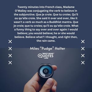 Twenty minutes into French class, Madame O’Malley was conjugating the verb to believe in the subjunctive. Que je croie. Que tu croies. Qu’il ou qu’elle croie. She said it over and over, like it wasn’t a verb so much as a Buddhist mantra. Que je croie; que tu croies; qu’il ou qu’elle croie. What a funny thing to say over and over again: I would believe; you would believe; he or she would believe. Believe what? I thought, and right then, the rain came.