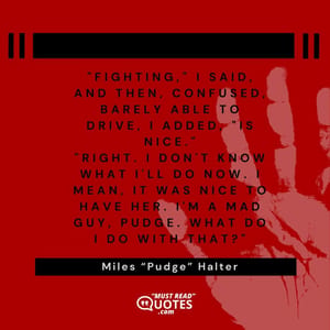 "Fighting," I said, and then, confused, barely able to drive, I added, "is nice." "Right. I don't know what I'll do now. I mean, it was nice to have her. I'm a mad guy, Pudge. What do I do with that?"