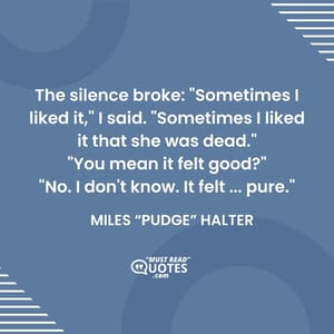 The silence broke: "Sometimes I liked it," I said. "Sometimes I liked it that she was dead." "You mean it felt good?" "No. I don't know. It felt ... pure."