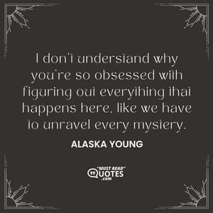 I don't understand why you're so obsessed with figuring out everything that happens here, like we have to unravel every mystery.