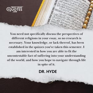 You need not specifically discuss the perspectives of different religions in your essay, so no research is necessary. Your knowledge, or lack thereof, has been established in the quizzes you've taken this semester. I am interested in how you are able to fit the uncontestable fact of suffering into your understanding of the world, and how you hope to navigate through life in spite of it.