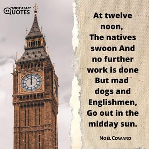At twelve noon, The natives swoon And no further work is done But mad dogs and Englishmen, Go out in the midday sun.