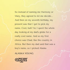So instead of naming me Harmony or Mary, they agreed to let me decide... And then on my seventh birthday, my present was that I got to pick my name. Cool, huh? So I spent the whole day looking at my dad's globe for a really cool name. And so my first choice was Chad, like the country in Africa. But then my dad said that was a boy's name, so I picked Alaska.