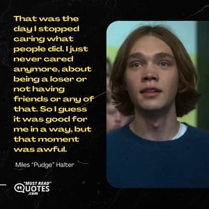 That was the day I stopped caring what people did. I just never cared anymore, about being a loser or not having friends or any of that. So I guess it was good for me in a way, but that moment was awful.