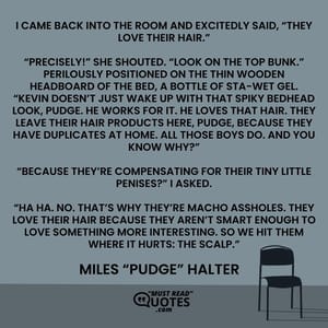 I came back into the room and excitedly said, “They love their hair.” “Precisely!” she shouted. “Look on the top bunk.” Perilously positioned on the thin wooden headboard of the bed, a bottle of STA-WET gel. “Kevin doesn’t just wake up with that spiky bedhead look, Pudge. He works for it. He loves that hair. They leave their hair products here, Pudge, because they have duplicates at home. All those boys do. And you know why?” “Because they’re compensating for their tiny little penises?” I asked. “Ha ha. No. That’s why they’re macho assholes. They love their hair because they aren’t smart enough to love something more interesting. So we hit them where it hurts: the scalp.”