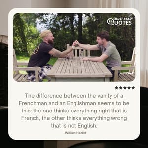 The difference between the vanity of a Frenchman and an Englishman seems to be this: the one thinks everything right that is French, the other thinks everything wrong that is not English.
