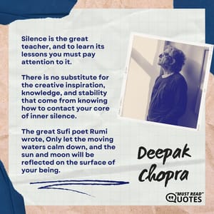 Silence is the great teacher, and to learn its lessons you must pay attention to it. There is no substitute for the creative inspiration, knowledge, and stability that come from knowing how to contact your core of inner silence. The great Sufi poet Rumi wrote, Only let the moving waters calm down, and the sun and moon will be reflected on the surface of your being.