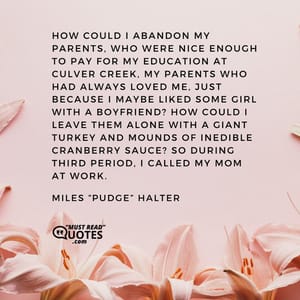 How could I abandon my parents, who were nice enough to pay for my education at Culver Creek, my parents who had always loved me, just because I maybe liked some girl with a boyfriend? How could I leave them alone with a giant turkey and mounds of inedible cranberry sauce? So during third period, I called my mom at work.