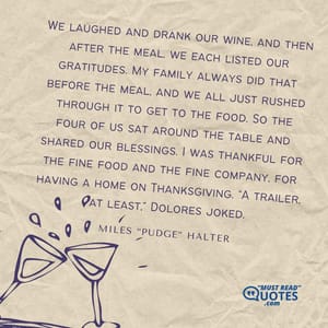 We laughed and drank our wine, and then after the meal, we each listed our gratitudes. My family always did that before the meal, and we all just rushed through it to get to the food. So the four of us sat around the table and shared our blessings. I was thankful for the fine food and the fine company, for having a home on Thanksgiving. "A trailer, at least," Dolores joked.