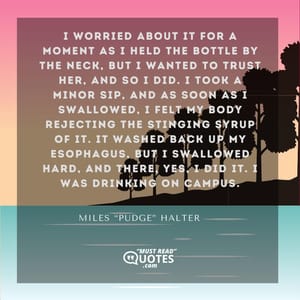 I worried about it for a moment as I held the bottle by the neck, but I wanted to trust her, and so I did. I took a minor sip, and as soon as I swallowed, I felt my body rejecting the stinging syrup of it. It washed back up my esophagus, but I swallowed hard, and there, yes, I did it. I was drinking on campus.