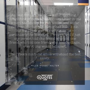 As I sat through my classes that morning, I could think of nothing else. Every junior in the school had known for two weeks, and so far not even the faintest rumor had leaked out. But the Creek was rife with gossips — particularly the Weekday Warriors, and if just one person told one friend who told one friend who told one friend who told the Eagle, everything would fall apart. The Creek's don't-rat ethos withstood the test nicely.