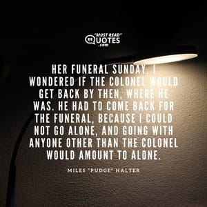 Her funeral Sunday. I wondered if the Colonel would get back by then, where he was. He had to come back for the funeral, because I could not go alone, and going with anyone other than the Colonel would amount to alone.