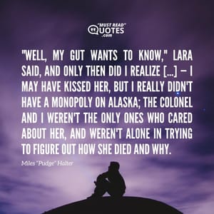 "Well, my gut wants to know," Lara said, and only then did I realize […] — I may have kissed her, but I really didn't have a monopoly on Alaska; the Colonel and I weren't the only ones who cared about her, and weren't alone in trying to figure out how she died and why.