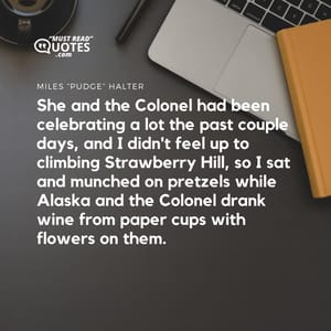 She and the Colonel had been celebrating a lot the past couple days, and I didn't feel up to climbing Strawberry Hill, so I sat and munched on pretzels while Alaska and the Colonel drank wine from paper cups with flowers on them.
