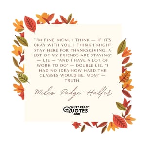 "I'm fine, Mom. I think — if it's okay with you, I think I might stay here for Thanksgiving. A lot of my friends are staying" — lie — "and I have a lot of work to do" — double lie. "I had no idea how hard the classes would be, Mom" — truth.