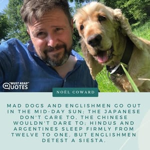 Mad dogs and Englishmen go out in the mid-day sun; The Japanese don't care to, the Chinese wouldn't dare to; Hindus and Argentines sleep firmly from twelve to one, But Englishmen detest a siesta.