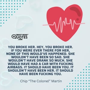 You broke her. Hey, you broke her. If you were ever there for her, none of this would've happened. She wouldn't have been so sad. She wouldn't have drank so much. She would have had a car with fucking airbags. It should have been you. It shouldn't have been her. It should have been fucking you.