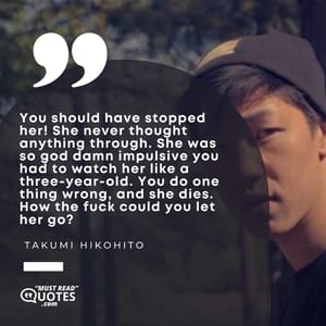 You should have stopped her! She never thought anything through. She was so god damn impulsive you had to watch her like a three-year-old. You do one thing wrong, and she dies. How the fuck could you let her go?