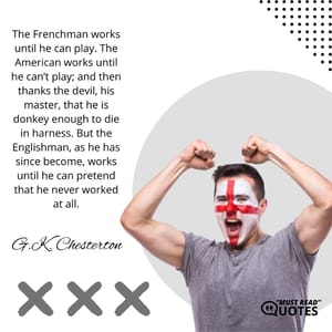 The Frenchman works until he can play. The American works until he can’t play; and then thanks the devil, his master, that he is donkey enough to die in harness. But the Englishman, as he has since become, works until he can pretend that he never worked at all.