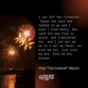 I set off the fireworks. 'Cause she said she needed to go and I didn't know where. She said she was fine to drive, and I believed her, and I let her go. So it's all my fault, so kick me out, just kick me out. Kick me out, please.