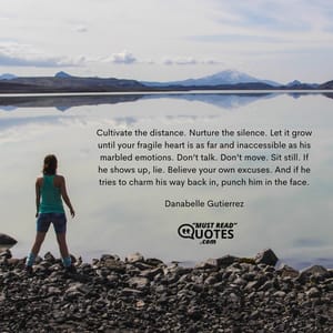 Cultivate the distance. Nurture the silence. Let it grow until your fragile heart is as far and inaccessible as his marbled emotions. Don’t talk. Don’t move. Sit still. If he shows up, lie. Believe your own excuses. And if he tries to charm his way back in, punch him in the face.