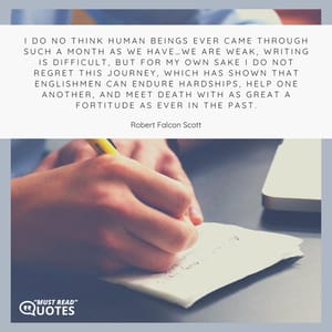 I do no think human beings ever came through such a month as we have…We are weak, writing is difficult, but for my own sake I do not regret this journey, which has shown that Englishmen can endure hardships, help one another, and meet death with as great a fortitude as ever in the past.