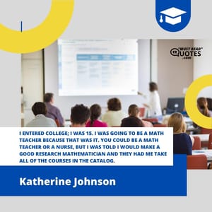 I entered college; I was 15. I was going to be a math teacher because that was it. You could be a math teacher or a nurse, but I was told I would make a good research mathematician and they had me take all of the courses in the catalog.