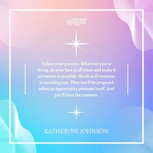 Follow your passion. Whatever you’re doing, do your best at all times and make it as correct as possible. Work as if someone is watching you. Then you’ll be prepared when an opportunity presents itself. And you’ll have the answers.