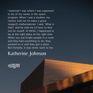 I believed I was where I was supposed to be of my career in the space program. When I was a student, my mentor told me I’d make a good research mathematician. I said, ‘What is that?’ and he told me I’d have to find out for myself. At NASA, I happened to be at the right place at the right time. When you put bright people in a room and they had something to do, they worked on it until they got it done. But honestly, it was never work to me.